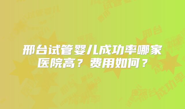 邢台试管婴儿成功率哪家医院高？费用如何？