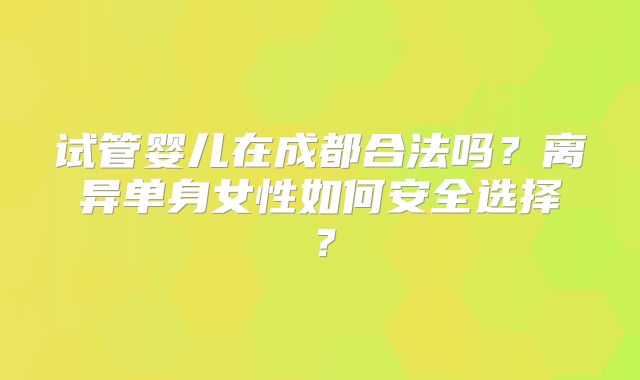 试管婴儿在成都合法吗?离异单身女性如何安全选择?