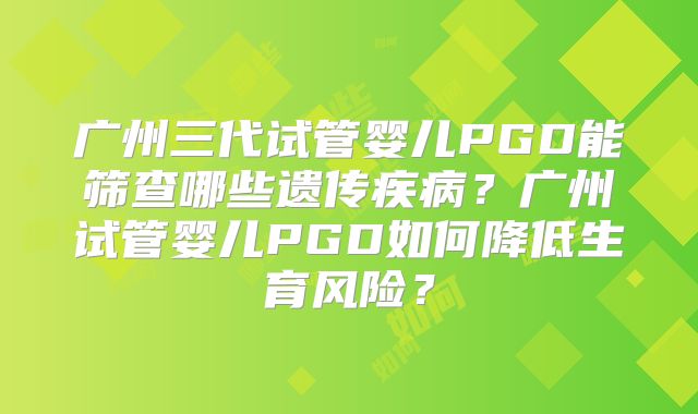 广州三代试管婴儿PGD能筛查哪些遗传疾病?广州试管婴儿PGD如何降低生育风险?