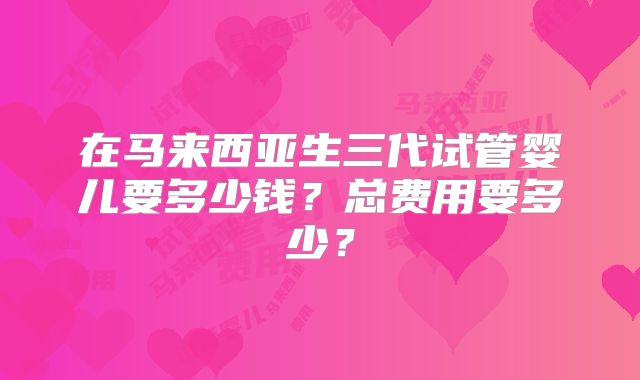 在马来西亚生三代试管婴儿要多少钱?总费用要多少?