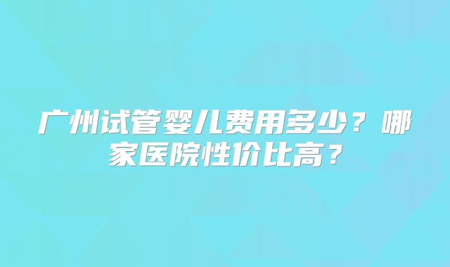 广州试管婴儿费用多少？哪家医院性价比高？