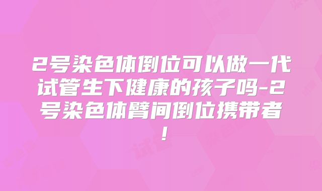 2号染色体倒位可以做一代试管生下健康的孩子吗-2号染色体臂间倒位携带者！