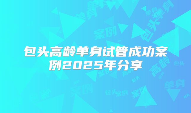 包头高龄单身试管成功案例2025年分享