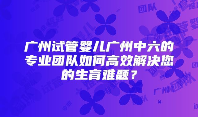广州试管婴儿广州中六的专业团队如何高效解决您的生育难题?