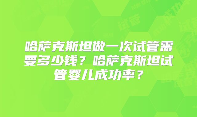 哈萨克斯坦做一次试管需要多少钱？哈萨克斯坦试管婴儿成功率？