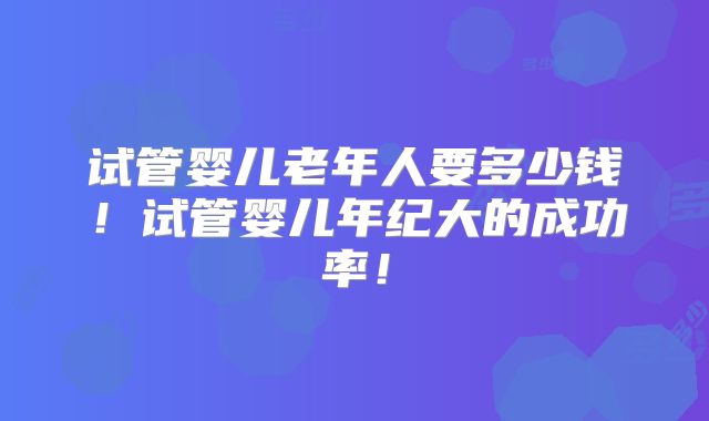 试管婴儿老年人要多少钱!试管婴儿年纪大的成功率!