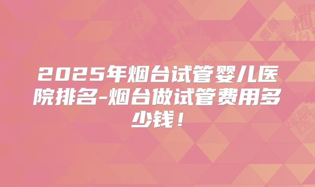 2025年烟台试管婴儿医院排名-烟台做试管费用多少钱!