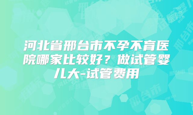 河北省邢台市不孕不育医院哪家比较好?做试管婴儿大-试管费用