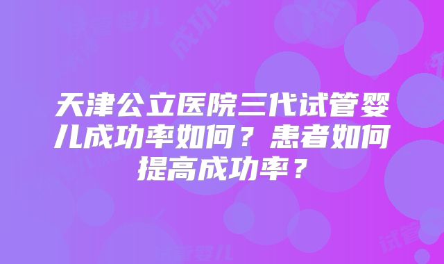 天津公立医院三代试管婴儿成功率如何?患者如何提高成功率?