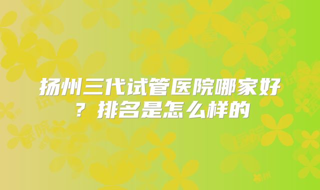 扬州三代试管医院哪家好？排名是怎么样的