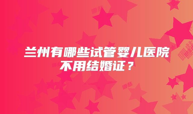 兰州有哪些试管婴儿医院不用结婚证?