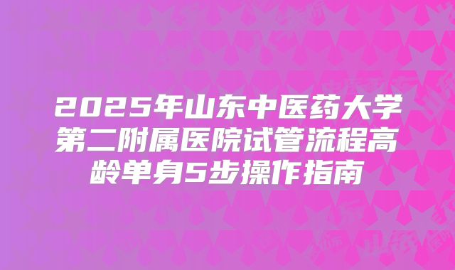 2025年山东中医药大学第二附属医院试管流程高龄单身5步操作指南