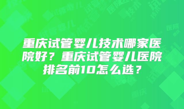 重庆试管婴儿技术哪家医院好?重庆试管婴儿医院排名前10怎么选?