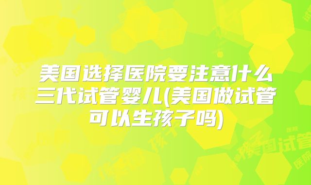 美国选择医院要注意什么三代试管婴儿(美国做试管可以生孩子吗)