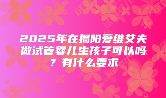 2025年在揭阳爱维艾夫做试管婴儿生孩子可以吗？有什么要求
