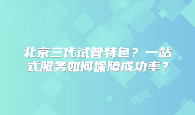 北京三代试管特色?一站式服务如何保障成功率?