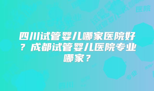 四川试管婴儿哪家医院好？成都试管婴儿医院专业哪家？