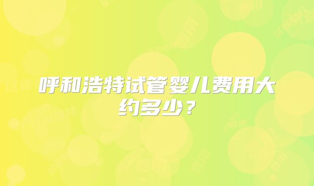 呼和浩特试管婴儿费用大约多少？