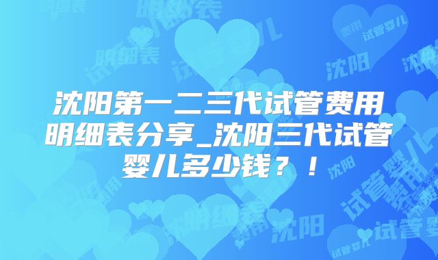 沈阳第一二三代试管费用明细表分享_沈阳三代试管婴儿多少钱?!