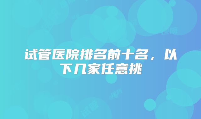 试管医院排名前十名,以下几家任意挑