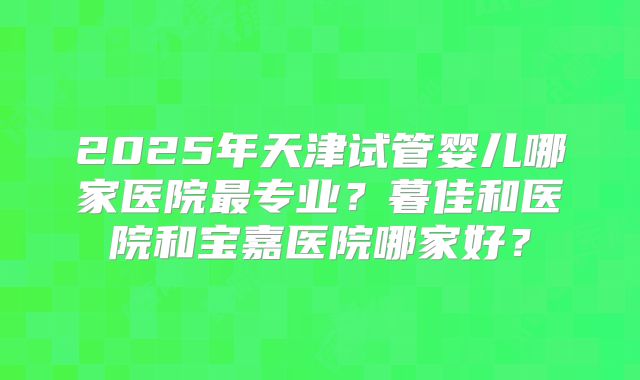 2025年天津试管婴儿哪家医院最专业?暮佳和医院和宝嘉医院哪家好?