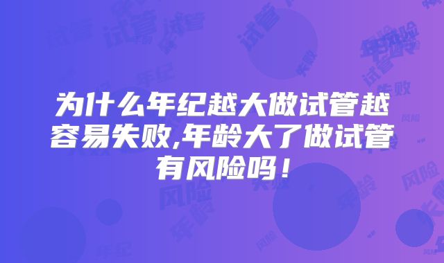 为什么年纪越大做试管越容易失败,年龄大了做试管有风险吗！