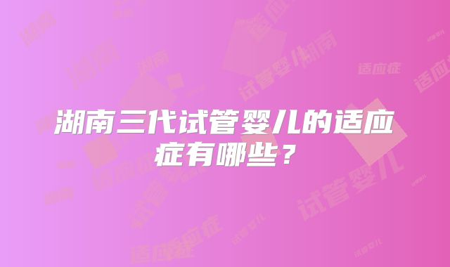 湖南三代试管婴儿的适应症有哪些?