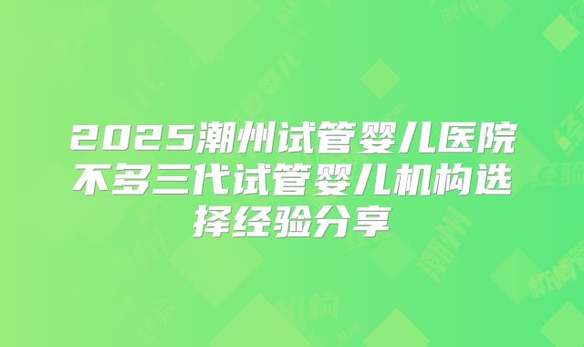 2025潮州试管婴儿医院不多三代试管婴儿机构选择经验分享