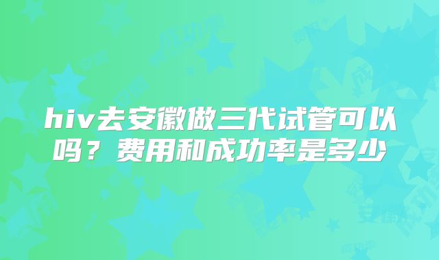 hiv去安徽做三代试管可以吗?费用和成功率是多少