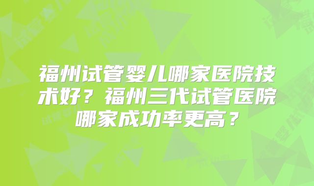 福州试管婴儿哪家医院技术好?福州三代试管医院哪家成功率更高?