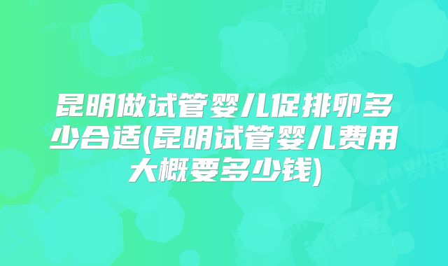 昆明做试管婴儿促排卵多少合适(昆明试管婴儿费用大概要多少钱)