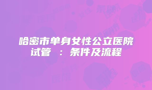 哈密市单身女性公立医院试管 :条件及流程