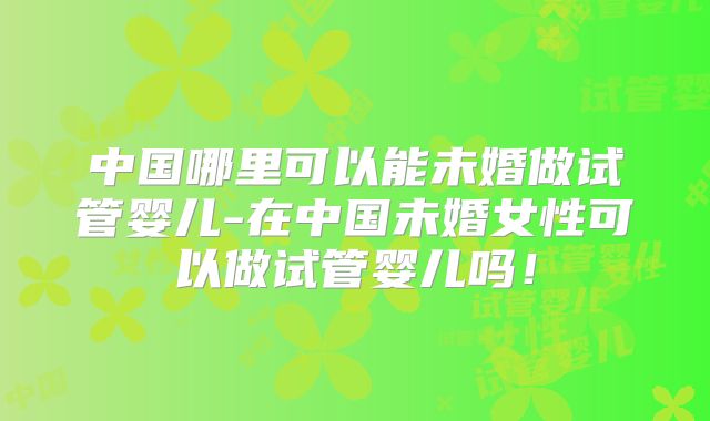 中国哪里可以能未婚做试管婴儿-在中国未婚女性可以做试管婴儿吗!