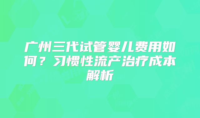 广州三代试管婴儿费用如何?习惯性流产治疗成本解析