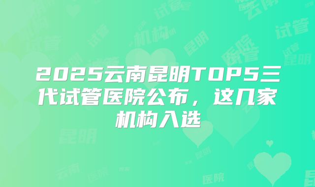 2025云南昆明TOP5三代试管医院公布，这几家机构入选