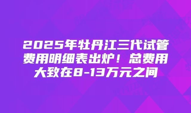 2025年牡丹江三代试管费用明细表出炉！总费用大致在8-13万元之间