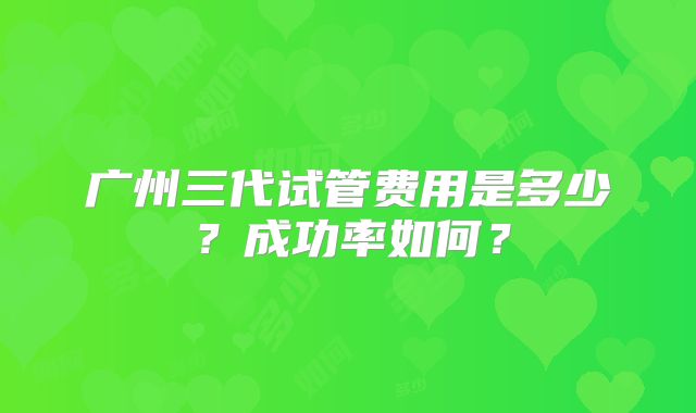 广州三代试管费用是多少?成功率如何?