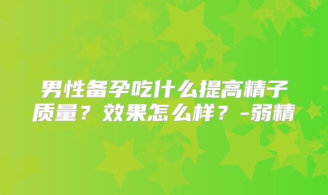 男性备孕吃什么提高精子质量?效果怎么样?-弱精
