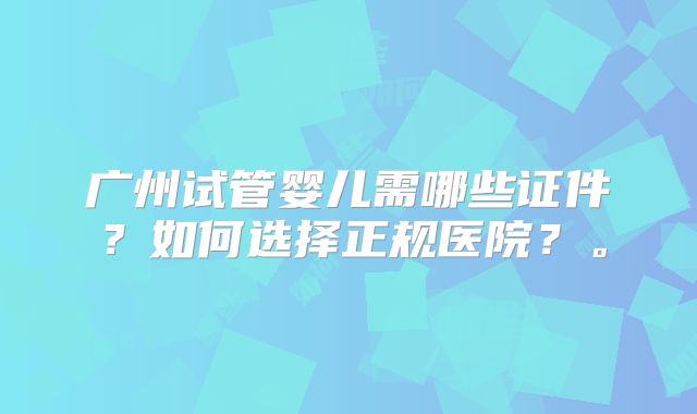 广州试管婴儿需哪些证件?如何选择正规医院?。