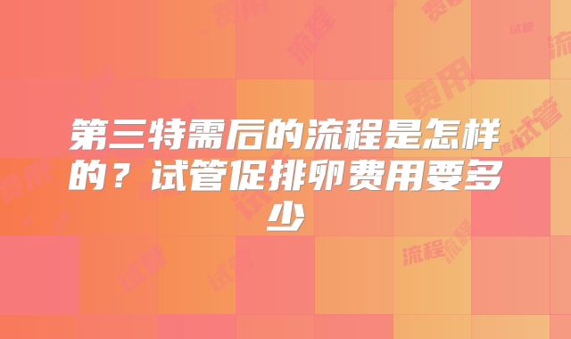 第三特需后的流程是怎样的?试管促排卵费用要多少