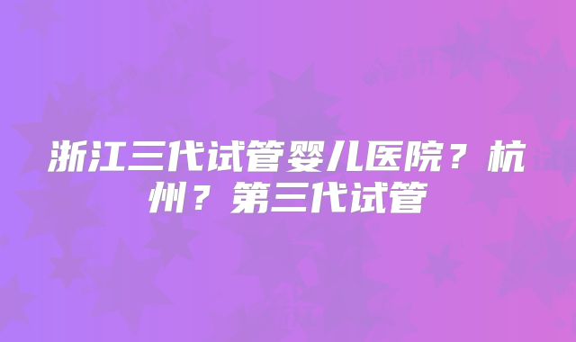 浙江三代试管婴儿医院?杭州?第三代试管
