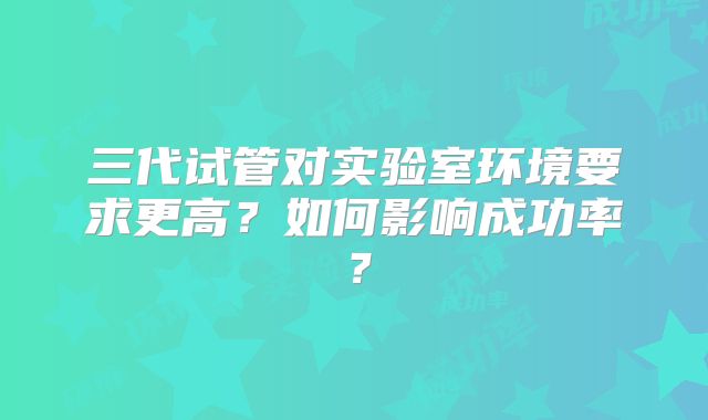 三代试管对实验室环境要求更高？如何影响成功率？