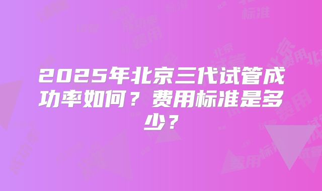2025年北京三代试管成功率如何？费用标准是多少？