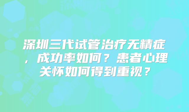 深圳三代试管治疗无精症,成功率如何?患者心理关怀如何得到重视?