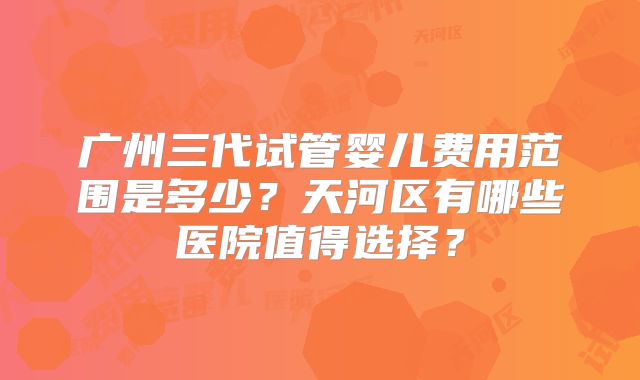 广州三代试管婴儿费用范围是多少？天河区有哪些医院值得选择？