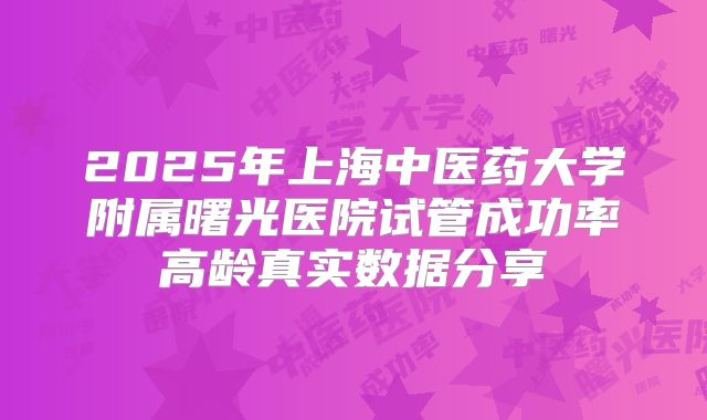 2025年上海中医药大学附属曙光医院试管成功率高龄真实数据分享