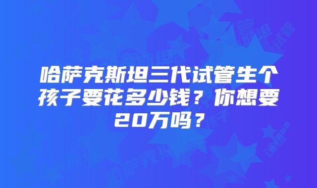 哈萨克斯坦三代试管生个孩子要花多少钱？你想要20万吗？