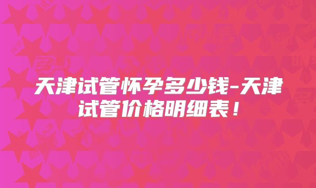 天津试管怀孕多少钱-天津试管价格明细表!