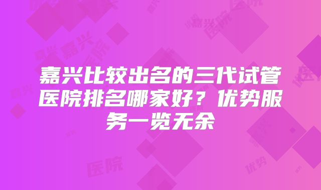 嘉兴比较出名的三代试管医院排名哪家好？优势服务一览无余