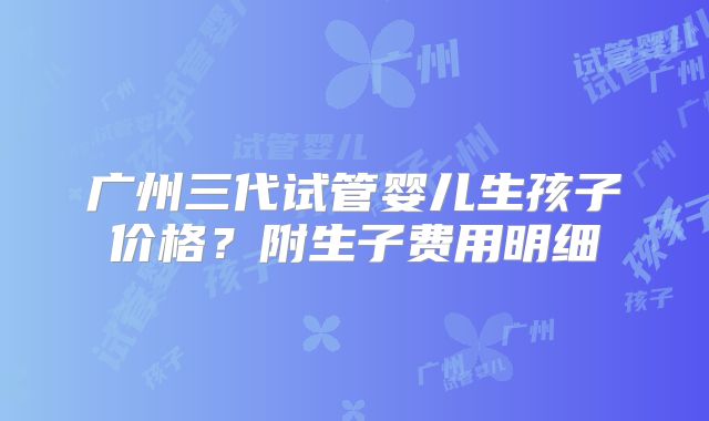 广州三代试管婴儿生孩子价格？附生子费用明细